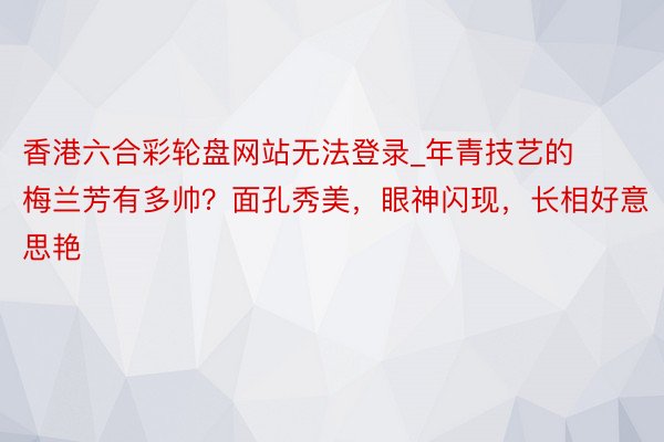 香港六合彩轮盘网站无法登录_年青技艺的梅兰芳有多帅？面孔秀美，眼神闪现，长相好意思艳