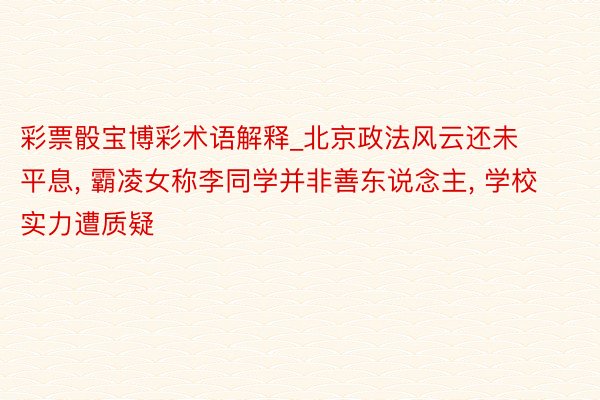 彩票骰宝博彩术语解释_北京政法风云还未平息, 霸凌女称李同学并非善东说念主, 学校实力遭质疑