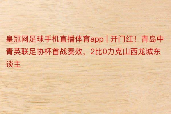 皇冠网足球手机直播体育app | 开门红！青岛中青英联足协杯首战奏效，2比0力克山西龙城东谈主