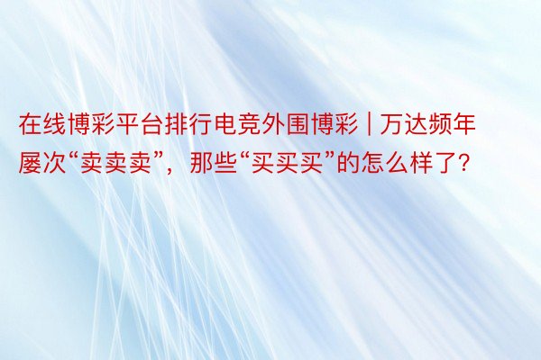 在线博彩平台排行电竞外围博彩 | 万达频年屡次“卖卖卖”，那些“买买买”的怎么样了？