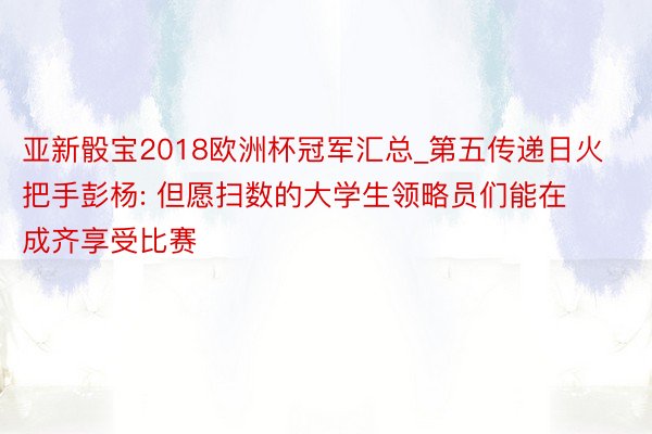 亚新骰宝2018欧洲杯冠军汇总_第五传递日火把手彭杨: 但愿扫数的大学生领略员们能在成齐享受比赛