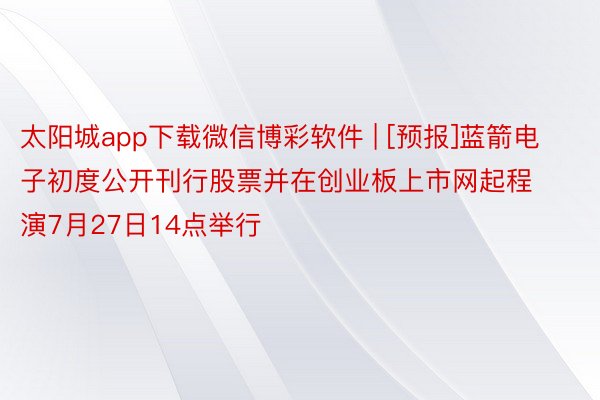 太阳城app下载微信博彩软件 | [预报]蓝箭电子初度公开刊行股票并在创业板上市网起程演7月27日14点举行