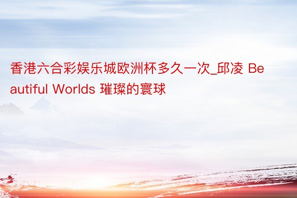 香港六合彩娱乐城欧洲杯多久一次_邱凌 Beautiful Worlds 璀璨的寰球