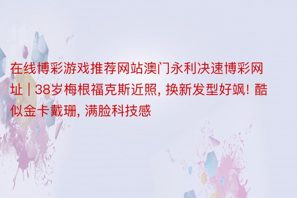 在线博彩游戏推荐网站澳门永利决速博彩网址 | 38岁梅根福克斯近照, 换新发型好飒! 酷似金卡戴珊, 满脸科技感