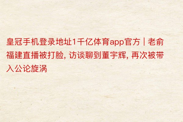 皇冠手机登录地址1千亿体育app官方 | 老俞福建直播被打脸, 访谈聊到董宇辉, 再次被带入公论旋涡