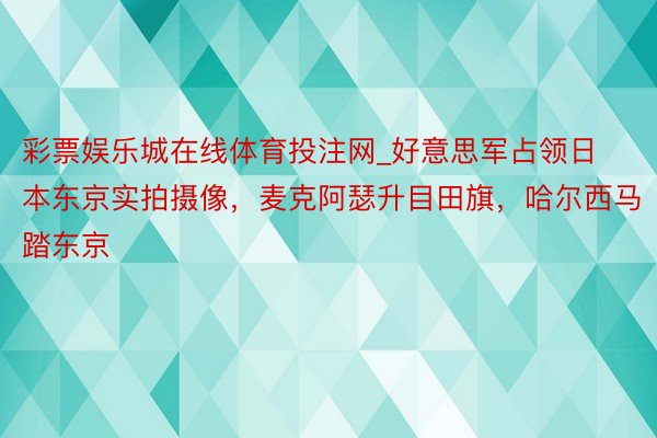 彩票娱乐城在线体育投注网_好意思军占领日本东京实拍摄像,麦克阿瑟升目田旗,哈尔西马踏东京