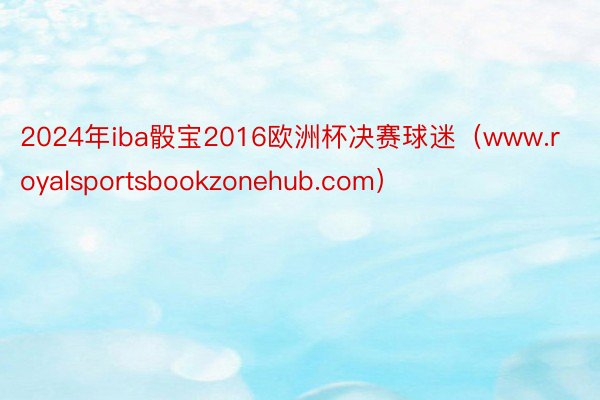 2024年iba骰宝2016欧洲杯决赛球迷（www.royalsportsbookzonehub.com）