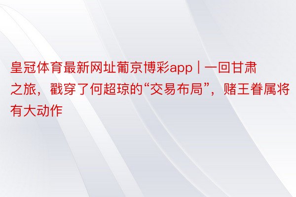 皇冠体育最新网址葡京博彩app | 一回甘肃之旅，戳穿了何超琼的“交易布局”，赌王眷属将有大动作