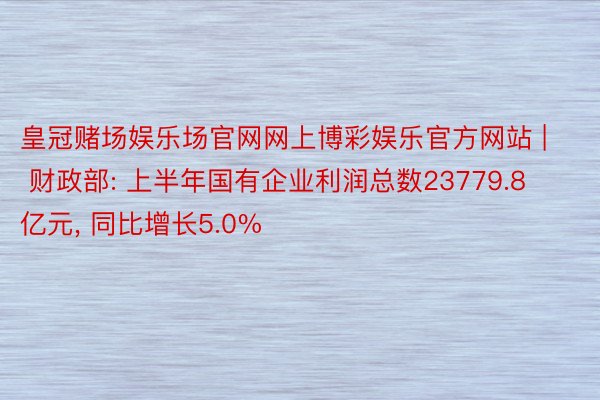 皇冠赌场娱乐场官网网上博彩娱乐官方网站 | 财政部: 上半年国有企业利润总数23779.8亿元, 同比增长5.0%