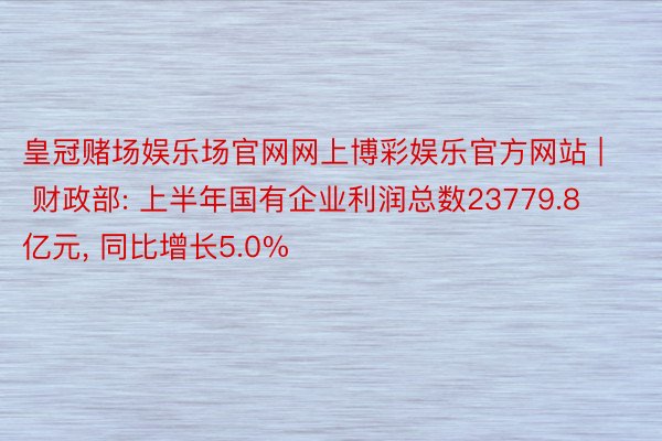 皇冠赌场娱乐场官网网上博彩娱乐官方网站 | 财政部: 上半年国有企业利润总数23779.8亿元， 同比增长5.0%