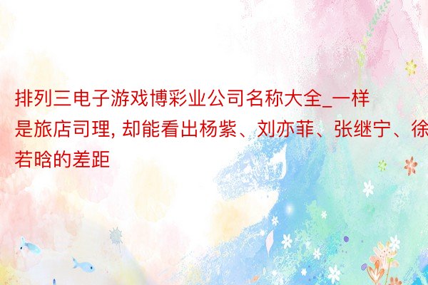 排列三电子游戏博彩业公司名称大全_一样是旅店司理, 却能看出杨紫、刘亦菲、张继宁、徐若晗的差距