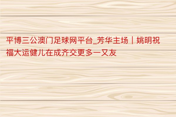 平博三公澳门足球网平台_芳华主场｜姚明祝福大运健儿在成齐交更多一又友