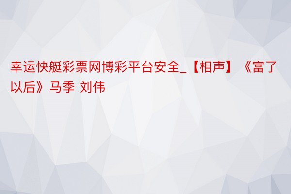 幸运快艇彩票网博彩平台安全_【相声】《富了以后》马季 刘伟