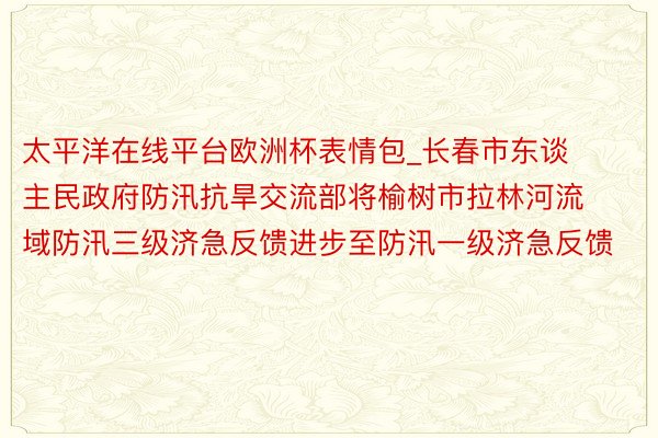 太平洋在线平台欧洲杯表情包_长春市东谈主民政府防汛抗旱交流部将榆树市拉林河流域防汛三级济急反馈进步至防汛一级济急反馈