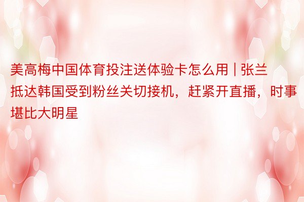 美高梅中国体育投注送体验卡怎么用 | 张兰抵达韩国受到粉丝关切接机，赶紧开直播，时事堪比大明星