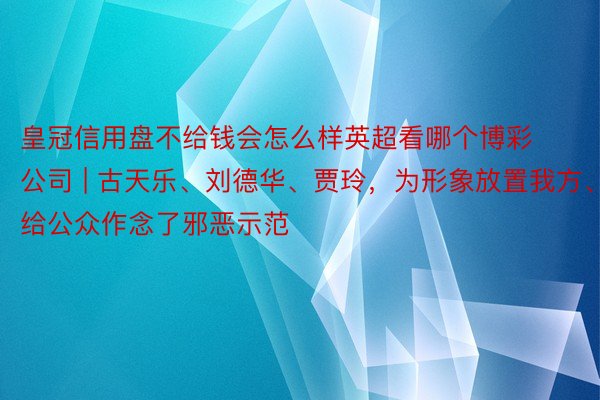 皇冠信用盘不给钱会怎么样英超看哪个博彩公司 | 古天乐、刘德华、贾玲，为形象放置我方、给公众作念了邪恶示范