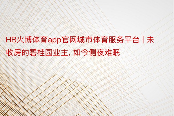 HB火博体育app官网城市体育服务平台 | 未收房的碧桂园业主, 如今侧夜难眠