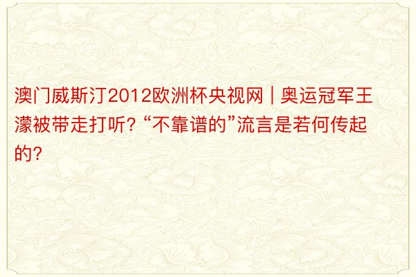 澳门威斯汀2012欧洲杯央视网 | 奥运冠军王濛被带走打听? “不靠谱的”流言是若何传起的?