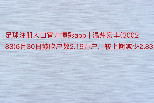 足球注册人口官方博彩app | 温州宏丰(300283)6月30日鼓吹户数2.19万户，较上期减少2.83%