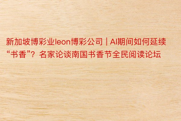 新加坡博彩业leon博彩公司 | AI期间如何延续“书香”？名家论谈南国书香节全民阅读论坛