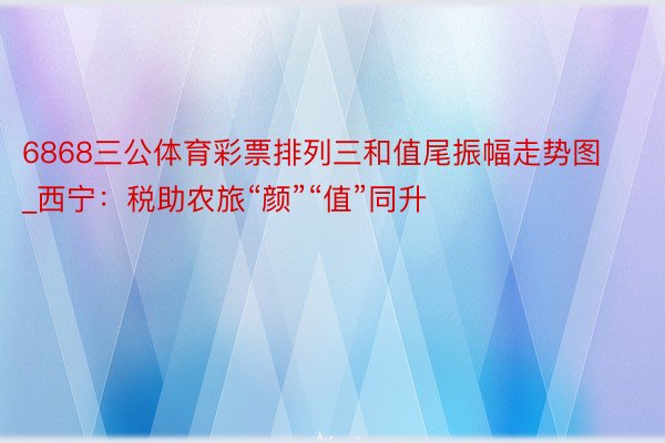6868三公体育彩票排列三和值尾振幅走势图_西宁：税助农旅“颜”“值”同升