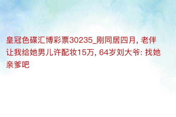 皇冠色碟汇博彩票30235_刚同居四月, 老伴让我给她男儿许配妆15万, 64岁刘大爷: 找她亲爹吧