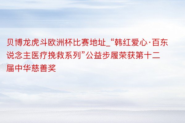 贝博龙虎斗欧洲杯比赛地址_“韩红爱心·百东说念主医疗挽救系列”公益步履荣获第十二届中华慈善奖