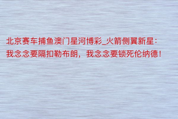 北京赛车捕鱼澳门星河博彩_火箭侧翼新星：我念念要隔扣勒布朗，我念念要锁死伦纳德！