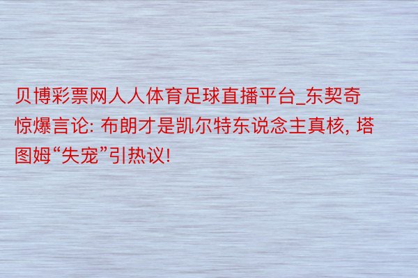 贝博彩票网人人体育足球直播平台_东契奇惊爆言论: 布朗才是凯尔特东说念主真核, 塔图姆“失宠”引热议!
