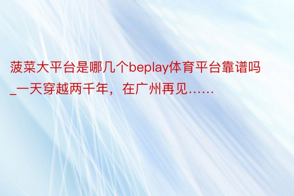 菠菜大平台是哪几个beplay体育平台靠谱吗_一天穿越两千年，在广州再见……