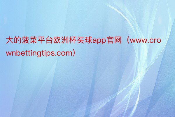 大的菠菜平台欧洲杯买球app官网（www.crownbettingtips.com）