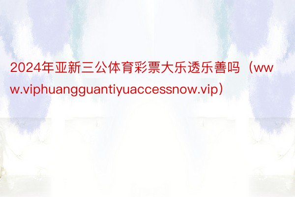 2024年亚新三公体育彩票大乐透乐善吗（www.viphuangguantiyuaccessnow.vip）