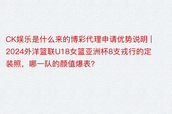 CK娱乐是什么来的博彩代理申请优势说明 | 2024外洋篮联U18女篮亚洲杯8支戎行的定装照，哪一队的颜值爆表？