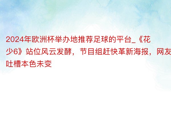 2024年欧洲杯举办地推荐足球的平台_《花少6》站位风云发酵，节目组赶快革新海报，网友吐槽本色未变
