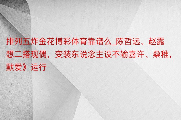 排列五炸金花博彩体育靠谱么_陈哲远、赵露想二搭现偶，变装东说念主设不输嘉许、桑稚，《默爱》运行
