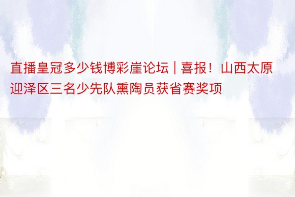 直播皇冠多少钱博彩崖论坛 | 喜报！山西太原迎泽区三名少先队熏陶员获省赛奖项