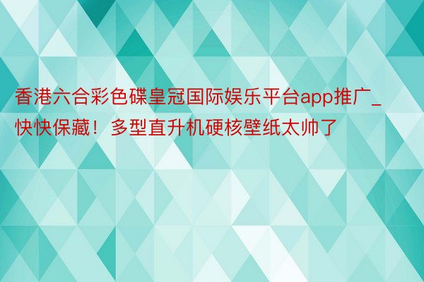 香港六合彩色碟皇冠国际娱乐平台app推广_快快保藏！多型直升机硬核壁纸太帅了