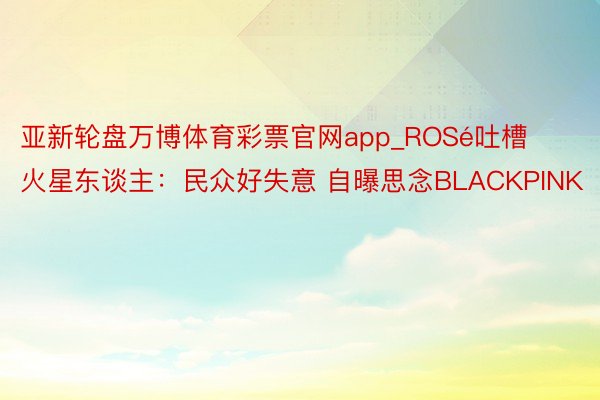 亚新轮盘万博体育彩票官网app_ROSé吐槽火星东谈主：民众好失意 自曝思念BLACKPINK