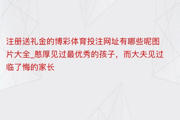 注册送礼金的博彩体育投注网址有哪些呢图片大全_憨厚见过最优秀的孩子，而大夫见过临了悔的家长