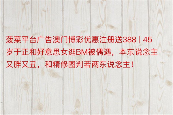 菠菜平台广告澳门博彩优惠注册送388 | 45岁于正和好意思女逛BM被偶遇，本东说念主又胖又丑，和精修图判若两东说念主！