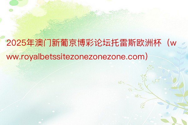 2025年澳门新葡京博彩论坛托雷斯欧洲杯（www.royalbetssitezonezonezone.com）