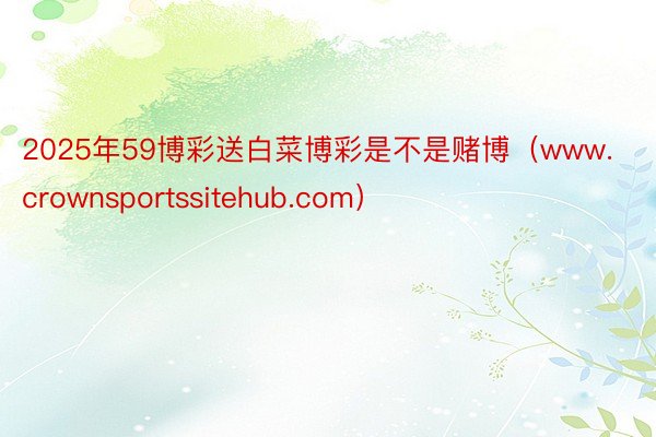2025年59博彩送白菜博彩是不是赌博（www.crownsportssitehub.com）