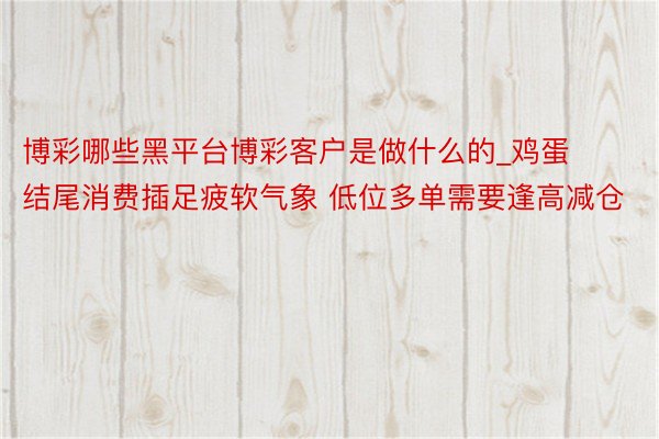 博彩哪些黑平台博彩客户是做什么的_鸡蛋结尾消费插足疲软气象 低位多单需要逢高减仓