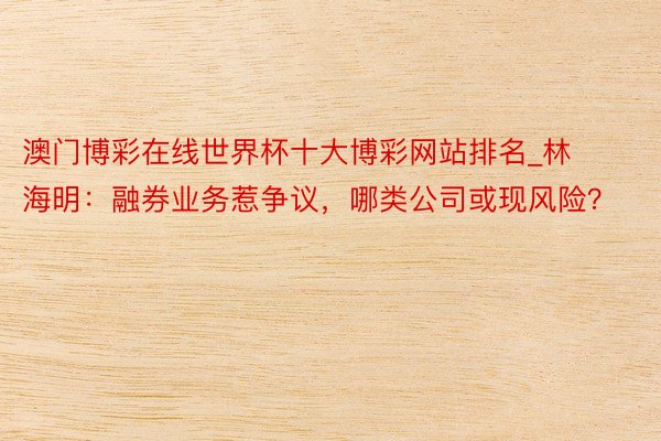 澳门博彩在线世界杯十大博彩网站排名_林海明：融券业务惹争议，哪类公司或现风险？