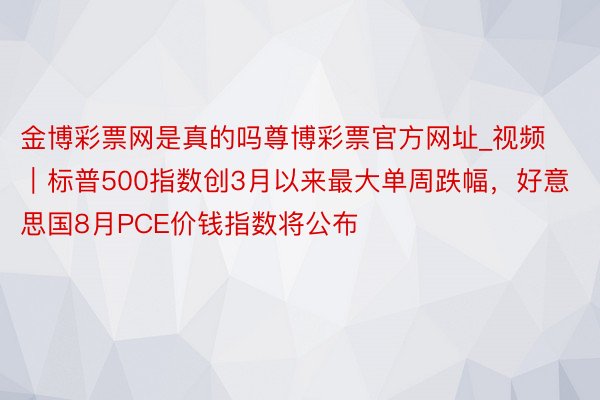 金博彩票网是真的吗尊博彩票官方网址_视频｜标普500指数创3月以来最大单周跌幅，好意思国8月PCE价钱指数将公布