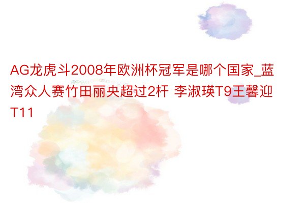 AG龙虎斗2008年欧洲杯冠军是哪个国家_蓝湾众人赛竹田丽央超过2杆 李淑瑛T9王馨迎T11