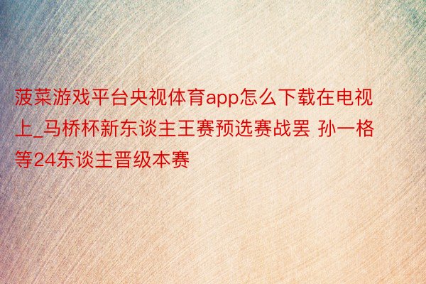 菠菜游戏平台央视体育app怎么下载在电视上_马桥杯新东谈主王赛预选赛战罢 孙一格等24东谈主晋级本赛