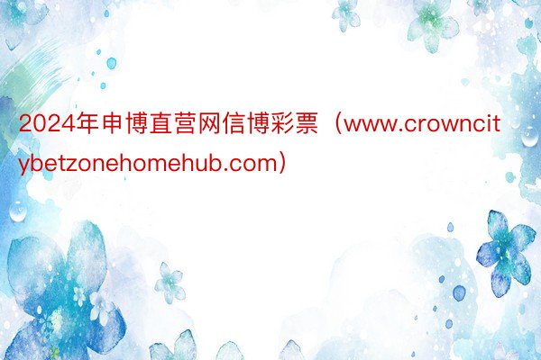 2024年申博直营网信博彩票（www.crowncitybetzonehomehub.com）