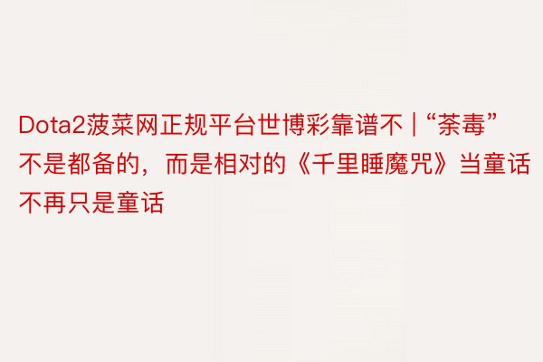 Dota2菠菜网正规平台世博彩靠谱不 | “荼毒”不是都备的，而是相对的《千里睡魔咒》当童话不再只是童话