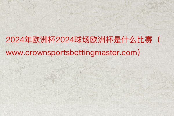 2024年欧洲杯2024球场欧洲杯是什么比赛（www.crownsportsbettingmaster.com）